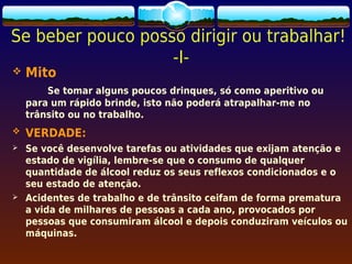 Se beber pouco posso dirigir ou trabalhar!
                   -I-
   Mito
        Se tomar alguns poucos drinques, só como aperitivo ou
    para um rápido brinde, isto não poderá atrapalhar-me no
    trânsito ou no trabalho.
   VERDADE:
   Se você desenvolve tarefas ou atividades que exijam atenção e
    estado de vigília, lembre-se que o consumo de qualquer
    quantidade de álcool reduz os seus reflexos condicionados e o
    seu estado de atenção.
   Acidentes de trabalho e de trânsito ceifam de forma prematura
    a vida de milhares de pessoas a cada ano, provocados por
    pessoas que consumiram álcool e depois conduziram veículos ou
    máquinas.
 