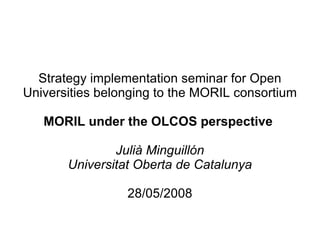 Strategy implementation seminar for Open Universities belonging to the MORIL consortium MORIL under the OLCOS perspective  Julià Minguillón Universitat Oberta de Catalunya 28/05/2008 