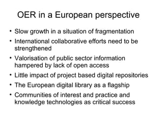 OER in a European perspective Slow growth in a situation of fragmentation International collaborative efforts need to be strengthened Valorisation of public sector information hampered by lack of open access Little impact of project based digital repositories The European digital library as a flagship Communities of interest and practice and knowledge technologies as critical success 
