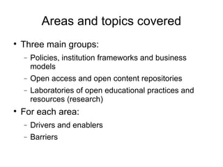 Areas and topics covered Three main groups: Policies, institution frameworks and business models Open access and open content repositories Laboratories of open educational practices and resources (research)‏ For each area: Drivers and enablers Barriers 
