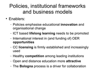 Policies, institutional frameworks and business models Enablers: Policies emphasise educational  innovation  and organisational change ICT based  lifelong learning  needs to be promoted International interest in (and funding of) OER  opportunities CC  licensing  is firmly established and increasingly used Healthy  competition  among leading institutions Open and distance education more  attractive The  Bologna  process is a driver for collaboration 