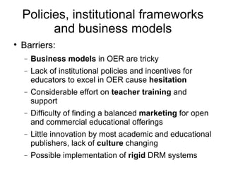 Policies, institutional frameworks and business models Barriers: Business models  in OER are tricky Lack of institutional policies and incentives for educators to excel in OER cause  hesitation Considerable effort on  teacher training  and support Difficulty of finding a balanced  marketing  for open and commercial educational offerings Little innovation by most academic and educational publishers, lack of  culture  changing Possible implementation of  rigid  DRM systems 