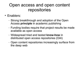 Open access and open content repositories Enablers: Strong breakthrough and adoption of the Open Access  principle  in academic publishing Funding bodies require that project results be made available as open access Widespread tried and tested  know-how  in distributed open access repositories (OAI)‏ Open content repositories increasingly surface from the deep web 