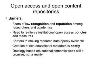 Open access and open content repositories Barriers: Fears of low  recognition  and  reputation  among researchers and academics Need to reinforce institutional open access  policies  and measures Barriers to making research data openly available Creation of rich educational metadata is  costly Ontology based educational semantic webs still a promise, not a reality 