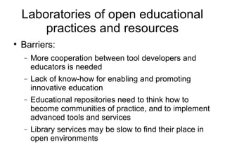 Laboratories of open educational practices and resources Barriers: More cooperation between tool developers and educators is needed Lack of know-how for enabling and promoting innovative education Educational repositories need to think how to become communities of practice, and to implement advanced tools and services Library services may be slow to find their place in open environments 