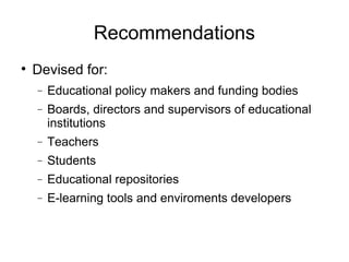 Recommendations Devised for: Educational policy makers and funding bodies Boards, directors and supervisors of educational institutions Teachers Students Educational repositories E-learning tools and enviroments developers 