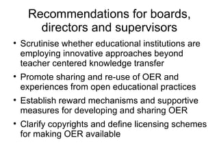 Recommendations for boards, directors and supervisors Scrutinise whether educational institutions are employing innovative approaches beyond teacher centered knowledge transfer Promote sharing and re-use of OER and experiences from open educational practices Establish reward mechanisms and supportive measures for developing and sharing OER Clarify copyrights and define licensing schemes for making OER available 