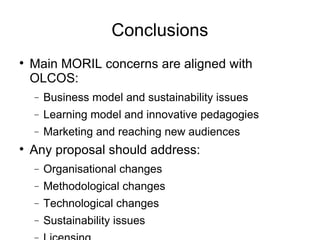 Conclusions Main MORIL concerns are aligned with OLCOS: Business model and sustainability issues Learning model and innovative pedagogies Marketing and reaching new audiences Any proposal should address: Organisational changes Methodological changes Technological changes Sustainability issues Licensing 