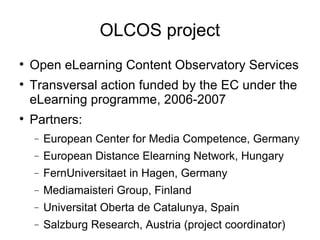 OLCOS project Open eLearning Content Observatory Services Transversal action funded by the EC under the eLearning programme, 2006-2007 Partners: European Center for Media Competence, Germany European Distance Elearning Network, Hungary FernUniversitaet in Hagen, Germany Mediamaisteri Group, Finland Universitat Oberta de Catalunya, Spain Salzburg Research, Austria (project coordinator)‏ 