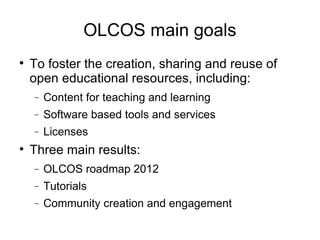OLCOS main goals To foster the creation, sharing and reuse of open educational resources, including: Content for teaching and learning Software based tools and services Licenses Three main results: OLCOS roadmap 2012 Tutorials Community creation and engagement 
