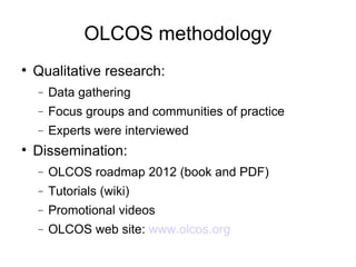 OLCOS methodology Qualitative research: Data gathering Focus groups and communities of practice Experts were interviewed Dissemination: OLCOS roadmap 2012 (book and PDF)‏ Tutorials (wiki)‏ Promotional videos OLCOS web site:  www.olcos.org 