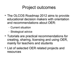 Project outcomes The OLCOS Roadmap 2012 aims to provide educational decision makers with orientation and recommendations about OER: Current situation Strategical advice Tutorials are practical recommendations for creating, sharing, licensing and using OER, mainly for teachers and students List of selected OER related projects and resources 