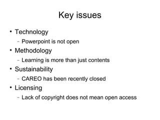 Key issues Technology Powerpoint is not open Methodology Learning is more than just contents Sustainability CAREO has been recently closed Licensing Lack of copyright does not mean open access 