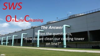 SWS
OnLineCleaning
The Answer
When the question is,
“How do we clean our cooling tower
on line?”
 