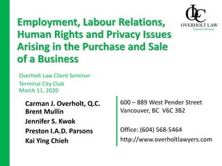 600 – 889 West Pender Street
Vancouver, BC V6C 3B2
Carman J. Overholt, Q.C.
Brent Mullin
Jennifer S. Kwok
Preston I.A.D. Parsons
Kai Ying Chieh
Employment, Labour Relations,
Human Rights and Privacy Issues
Arising in the Purchase and Sale
of a Business
Overholt Law Client Seminar
Terminal City Club
March 11, 2020
Office: (604) 568-5464
http://www.overholtlawyers.com
 