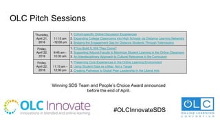 OLC Pitch Sessions
Thursday,
April 21,
2016
11:15 am
-12:00 pm
1. Cohort-specific Online Discussion Experiences
2. Expanding College Classrooms into High Schools via Distance Learning Networks
3. Bridging the Engagement Gap for Distance Students Through Telerobotics
Friday,
April 22,
2016
9:45 am -
10:30 am
1. If You Build It, Will They Come?
2. Supporting Adjunct Faculty to Maximize Student Learning in the Online Classroom
3. An Interdisciplinary Approach to Cultural Relevance in the Curriculum
Friday,
April 22,
2016
11:15 am -
12:00 pm
1. Preserving Core Experiences in the Online Learning Environment
2. Using Student Data as a Map, Not a Target
3. Creating Pathways to Digital Peer Leadership in the Liberal Arts
Winning SDS Team and People’s Choice Award announced
before the end of April.
#OLCInnovateSDS
 