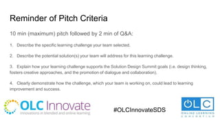 Reminder of Pitch Criteria
10 min (maximum) pitch followed by 2 min of Q&A:
1. Describe the specific learning challenge your team selected.
2. Describe the potential solution(s) your team will address for this learning challenge.
3. Explain how your learning challenge supports the Solution Design Summit goals (i.e. design thinking,
fosters creative approaches, and the promotion of dialogue and collaboration).
4. Clearly demonstrate how the challenge, which your team is working on, could lead to learning
improvement and success.
#OLCInnovateSDS
 