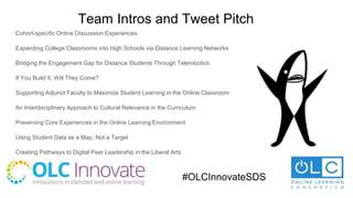 Team Intros and Tweet Pitch
Cohort-specific Online Discussion Experiences
Expanding College Classrooms into High Schools via Distance Learning Networks
Bridging the Engagement Gap for Distance Students Through Telerobotics
If You Build It, Will They Come?
Supporting Adjunct Faculty to Maximize Student Learning in the Online Classroom
An Interdisciplinary Approach to Cultural Relevance in the Curriculum
Preserving Core Experiences in the Online Learning Environment
Using Student Data as a Map, Not a Target
Creating Pathways to Digital Peer Leadership in the Liberal Arts
#OLCInnovateSDS
 