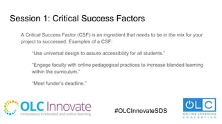 Session 1: Critical Success Factors
A Critical Success Factor (CSF) is an ingredient that needs to be in the mix for your
project to successed. Examples of a CSF:
“Use universal design to assure accessibility for all students.”
“Engage faculty with online pedagogical practices to increase blended learning
within the curriculum.”
“Meet funder’s deadline.”
#OLCInnovateSDS
 