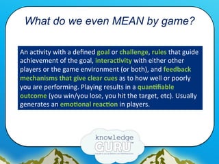 What do we even MEAN by game?
An	
  ac.vity	
  with	
  a	
  deﬁned	
  goal	
  or	
  challenge,	
  rules	
  that	
  guide	
...