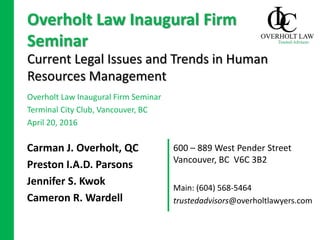 600 – 889 West Pender Street
Vancouver, BC V6C 3B2
Current Legal Issues and Trends in Human
Resources Management
Carman J. Overholt, QC
Preston I.A.D. Parsons
Jennifer S. Kwok
Cameron R. Wardell
Overholt Law Inaugural Firm
Seminar
Overholt Law Inaugural Firm Seminar
Terminal City Club, Vancouver, BC
April 20, 2016
Main: (604) 568-5464
trustedadvisors@overholtlawyers.com
 