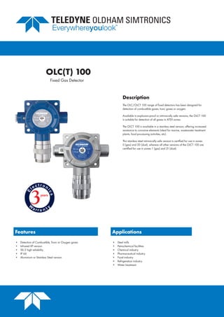 Fixed Gas Detector
Description
The OLC/OLCT 100 range of fixed detectors has been designed for
detection of combustible gases, toxic gases or oxygen.
Available in explosion-proof or intrinsically safe versions, the OLCT 100
is suitable for detection of all gases in ATEX zones.
The OLCT 100 is available in a stainless steel version, offering increased
resistance to corrosive elements (ideal for marine, wastewater treatment
plants, food processing activities, etc).
This stainless steel intrinsically safe version is certified for use in zones
0 (gas) and 20 (dust), whereas all other versions of the OLCT 100 are
certified for use in zones 1 (gas) and 21 (dust).
Features Applications
•	 Detection of Combustible, Toxic or Oxygen gases
•	 Infrared XP version
•	 SIL 2 high reliability
•	 IP 66
•	 Aluminium or Stainless Steel version
•	 Steel mills
•	 Petrochemical facilities
•	 Chemical industry
•	 Pharmaceutical industry
•	 Food industry
•	 Refrigeration industry
•	 Water treatment
OLC(T) 100
 