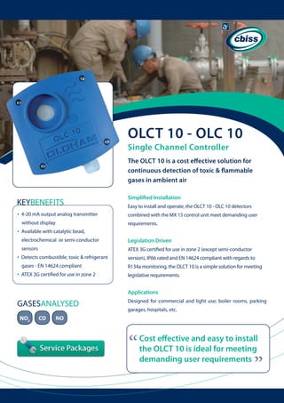 OLCT 10 - OLC 10
Single Channel Controller

The OLCT 10 is a cost effective solution for
continuous detection of toxic & flammable
gases in ambient air

KEYBENEFITS
•

Simplified Installation
Easy to install and operate, the OLCT 10 - OLC 10 detectors
combined with the MX 15 control unit meet demanding user

without display

•

4-20 mA output analog transmitter 	 	

requirements.

Available with catalytic bead,
electrochemical or semi-conductor 	 	
sensors

•

ATEX 3G certified for use in zone 2 (except semi-conductor

Detects combustible, toxic & refrigerant 	

version), IP66 rated and EN 14624 compliant with regards to

gases - EN 14624 compliant

•

Legislation Driven

R134a monitoring, the OLCT 10 is a simple solution for meeting

ATEX 3G certified for use in zone 2

legislative requirements.

Applications

GASESANALYSED
CO

garages, hospitals, etc.

NO

“

Cost effective and easy to install
the OLCT 10 is ideal for meeting
demanding user requirements

“

NO2

Designed for commercial and light use; boiler rooms, parking

 