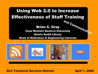 Using Web 2.0 to Increase Effectiveness of Staff Training Brian C. Gray Case Western Reserve University Kelvin Smith Library Head of Reference & Engineering Librarian OLC Technical Services Retreat April 1, 2008 and Communication 