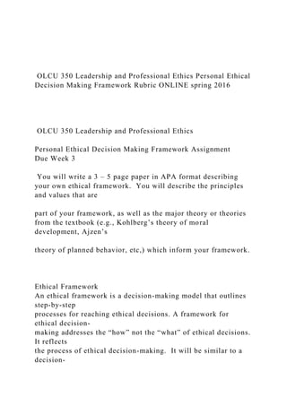 OLCU 350 Leadership and Professional Ethics Personal Ethical
Decision Making Framework Rubric ONLINE spring 2016
OLCU 350 Leadership and Professional Ethics
Personal Ethical Decision Making Framework Assignment
Due Week 3
You will write a 3 – 5 page paper in APA format describing
your own ethical framework. You will describe the principles
and values that are
part of your framework, as well as the major theory or theories
from the textbook (e.g., Kohlberg’s theory of moral
development, Ajzen’s
theory of planned behavior, etc,) which inform your framework.
Ethical Framework
An ethical framework is a decision-making model that outlines
step-by-step
processes for reaching ethical decisions. A framework for
ethical decision-
making addresses the “how” not the “what” of ethical decisions.
It reflects
the process of ethical decision-making. It will be similar to a
decision-
 