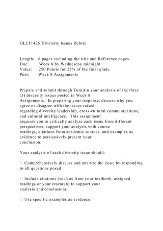OLCU 425 Diversity Issues Rubric
Length: 6 pages excluding the title and Reference pages
Due: Week 8 by Wednesday midnight
Value: 250 Points for 25% of the final grade
Post: Week 8 Assignments
Prepare and submit through Turnitin your analysis of the three
(3) diversity issues posted in Week 8
Assignments. In preparing your response, discuss why you
agree or disagree with the issues raised
regarding diversity leadership, cross-cultural communications,
and cultural intelligence. This assignment
requires you to critically analyze each issue from different
perspectives; support your analysis with course
readings, citations from academic sources, and examples as
evidence to persuasively present your
conclusion.
Your analysis of each diversity issue should:
to all questions posed
readings or your research) to support your
analysis and conclusions
 