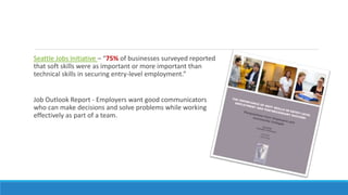 Seattle Jobs Initiative – “75% of businesses surveyed reported
that soft skills were as important or more important than
technical skills in securing entry-level employment.”
Job Outlook Report - Employers want good communicators
who can make decisions and solve problems while working
effectively as part of a team.
 