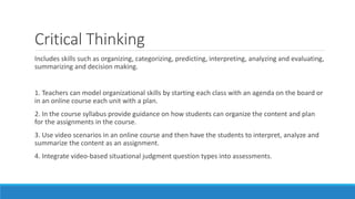 Critical Thinking
Includes skills such as organizing, categorizing, predicting, interpreting, analyzing and evaluating,
summarizing and decision making.
1. Teachers can model organizational skills by starting each class with an agenda on the board or
in an online course each unit with a plan.
2. In the course syllabus provide guidance on how students can organize the content and plan
for the assignments in the course.
3. Use video scenarios in an online course and then have the students to interpret, analyze and
summarize the content as an assignment.
4. Integrate video-based situational judgment question types into assessments.
 