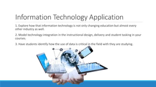 Information Technology Application
1. Explore how that information technology is not only changing education but almost every
other industry as well.
2. Model technology integration in the instructional design, delivery and student tasking in your
courses.
3. Have students identify how the use of data is critical in the field with they are studying.
 