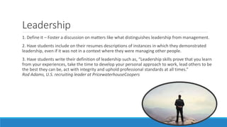 Leadership
1. Define it – Foster a discussion on matters like what distinguishes leadership from management.
2. Have students include on their resumes descriptions of instances in which they demonstrated
leadership, even if it was not in a context where they were managing other people.
3. Have students write their definition of leadership such as, “Leadership skills prove that you learn
from your experiences, take the time to develop your personal approach to work, lead others to be
the best they can be, act with integrity and uphold professional standards at all times.”
Rod Adams, U.S. recruiting leader at PricewaterhouseCoopers
 