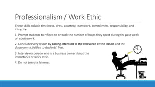 Professionalism / Work Ethic
These skills include timeliness, dress, courtesy, teamwork, commitment, responsibility, and
integrity.
1. Prompt students to reflect on or track the number of hours they spent during the past week
on coursework.
2. Conclude every lesson by calling attention to the relevance of the lesson and the
classroom activities to students’ lives.
3. Interview a person who is a business owner about the
importance of work ethic.
4. Do not tolerate lateness.
 
