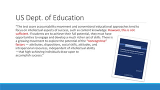 US Dept. of Education
“The test score accountability movement and conventional educational approaches tend to
focus on intellectual aspects of success, such as content knowledge. However, this is not
sufficient. If students are to achieve their full potential, they must have
opportunities to engage and develop a much richer set of skills. There is
a growing movement to explore the potential of the “noncognitive”
factors — attributes, dispositions, social skills, attitudes, and
intrapersonal resources, independent of intellectual ability
—that high-achieving individuals draw upon to
accomplish success.”
 