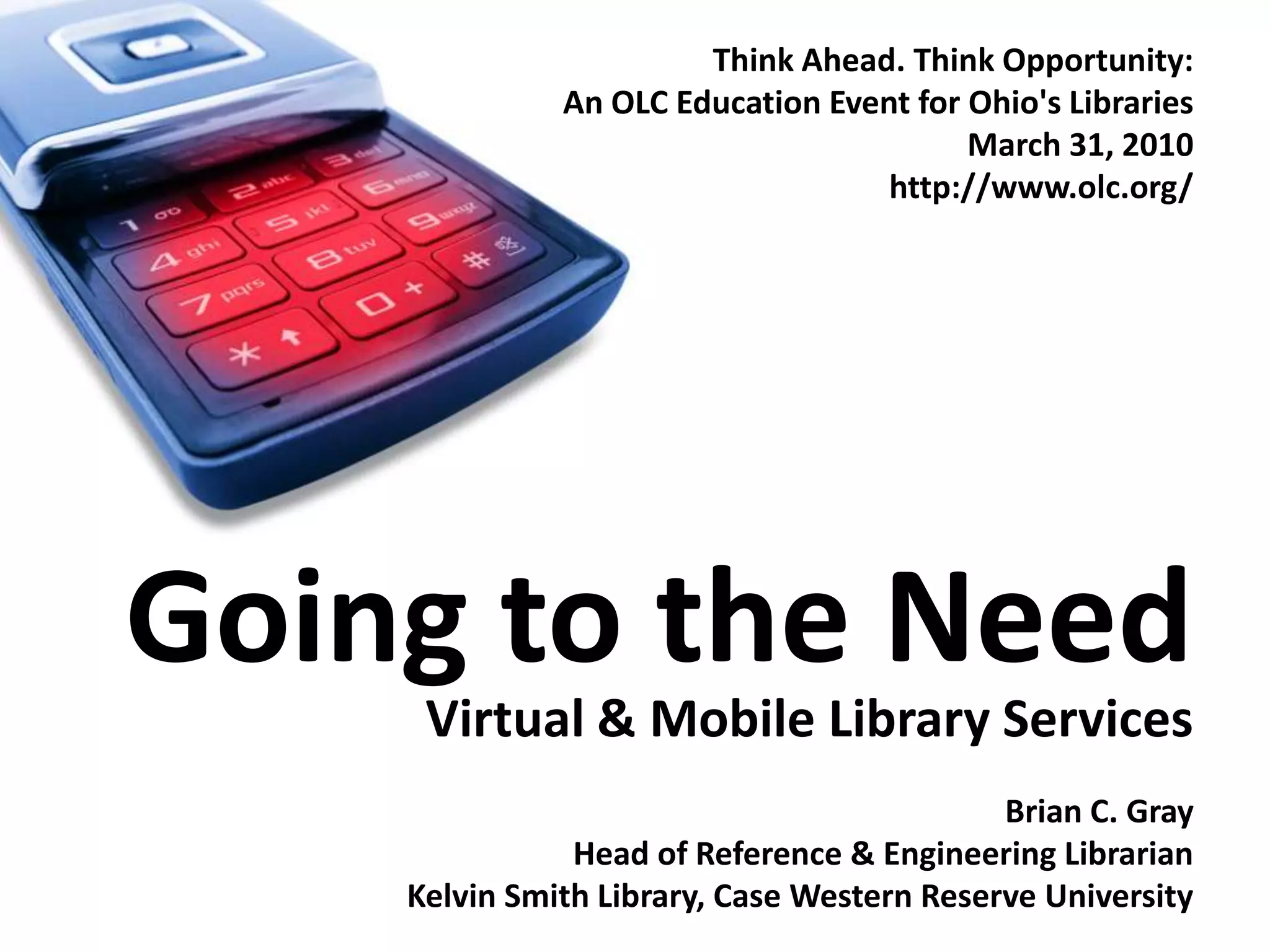 Think Ahead. Think Opportunity:An OLC Education Event for Ohio's Libraries March 31, 2010http://www.olc.org/Going to the NeedVirtual & Mobile Library ServicesBrian C. GrayHead of Reference & Engineering LibrarianKelvin Smith Library, Case Western Reserve University