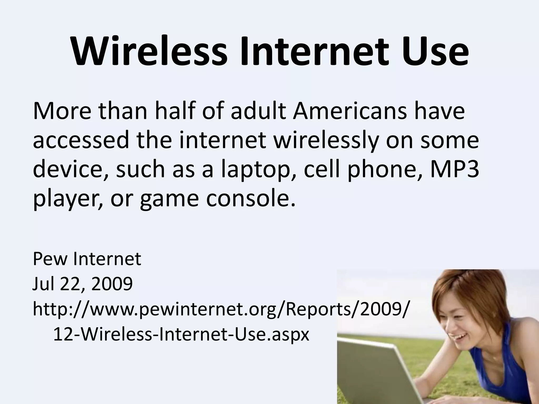 Wireless Internet UseMore than half of adult Americans have accessed the internet wirelessly on some device, such as a laptop, cell phone, MP3 player, or game console.Pew InternetJul 22, 2009http://www.pewinternet.org/Reports/2009/	12-Wireless-Internet-Use.aspx