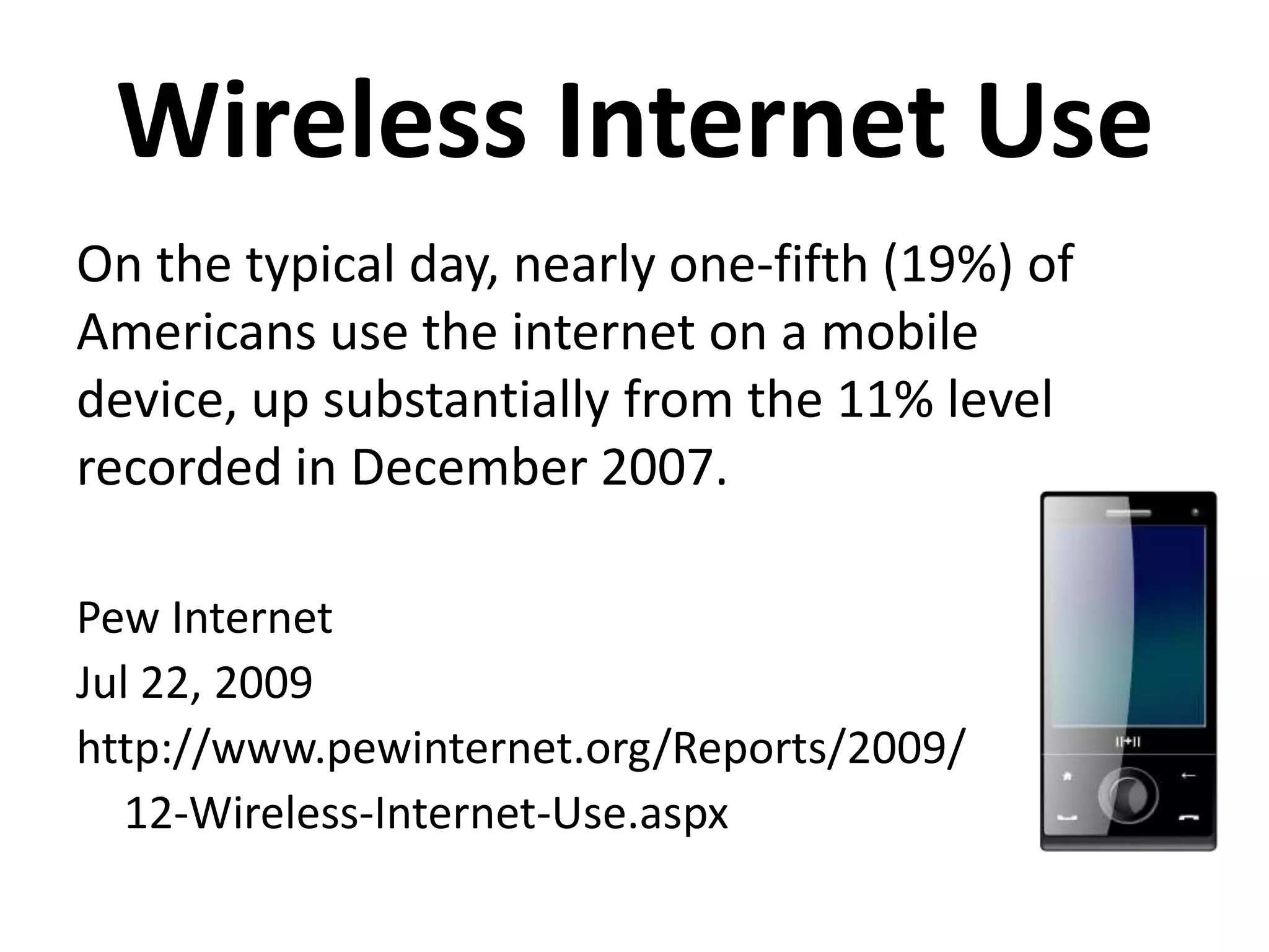 Wireless Internet UseOn the typical day, nearly one-fifth (19%) of Americans use the internet on a mobile device, up substantially from the 11% level recorded in December 2007.Pew InternetJul 22, 2009http://www.pewinternet.org/Reports/2009/	12-Wireless-Internet-Use.aspx