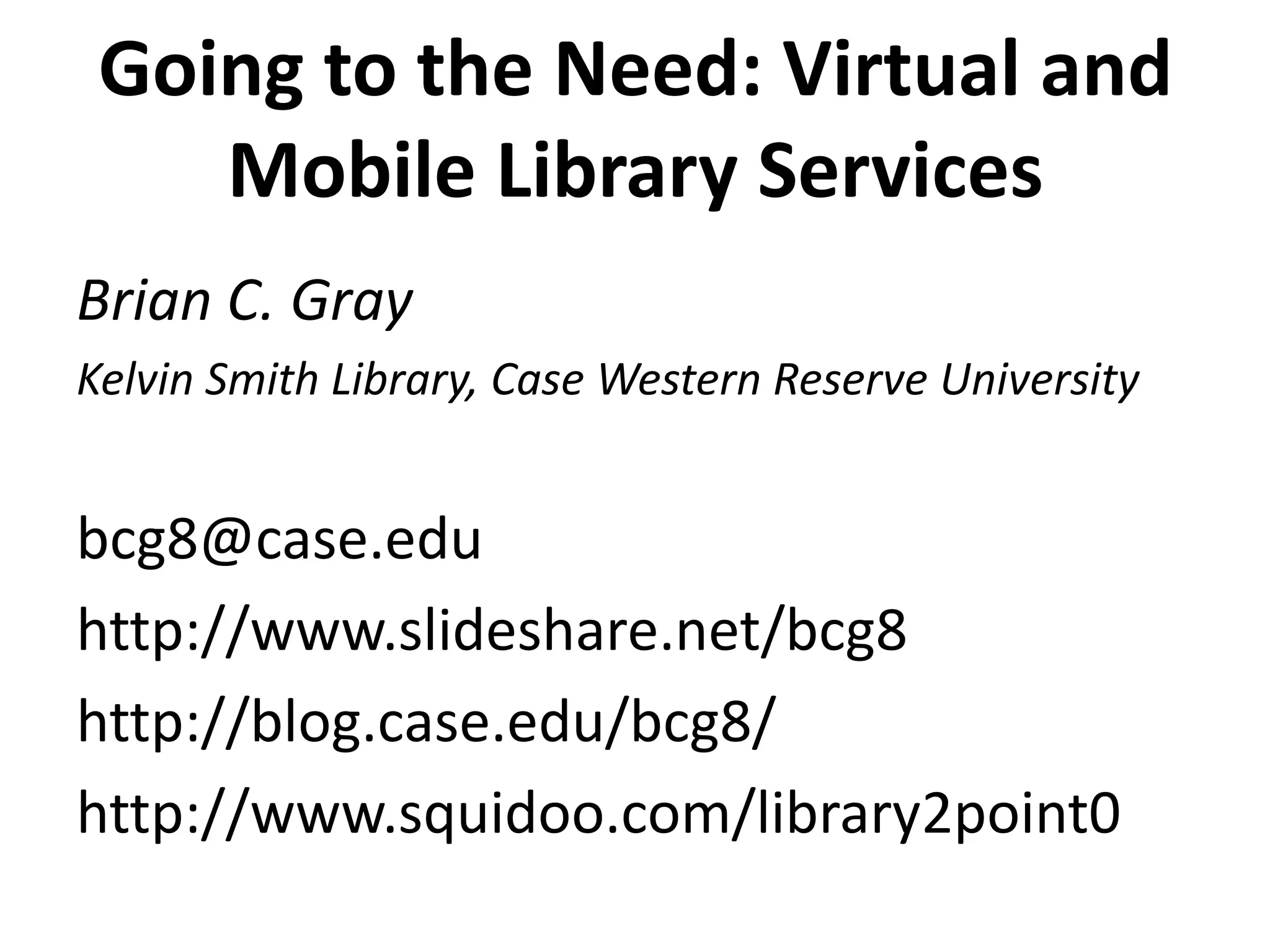 Going to the Need: Virtual and Mobile Library Services Brian C. GrayKelvin Smith Library, Case Western Reserve University bcg8@case.eduhttp://www.slideshare.net/bcg8http://blog.case.edu/bcg8/http://www.squidoo.com/library2point0