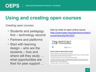 10
Opening Educational Practices in Scotland
Using and creating open courses
Creating open courses
• Students and pedagogy
first – technology second
• Partners and platforms
• Start with learning
design – who are the
students – how and
where will they study …
what opportunities are
their for peer support …
How to make an open online course
http://www.open.edu/openlearncreate/c
ourse/view.php?id=2221
 