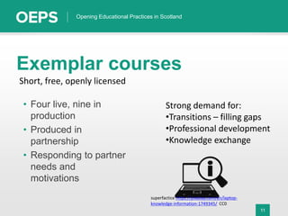 11
Opening Educational Practices in Scotland
Exemplar courses
• Four live, nine in
production
• Produced in
partnership
• Responding to partner
needs and
motivations
Short, free, openly licensed
Strong demand for:
•Transitions – filling gaps
•Professional development
•Knowledge exchange
superfactice https://pixabay.com/en/laptop-
knowledge-information-1749345/ CC0
 