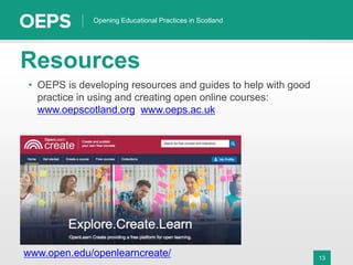 13
Opening Educational Practices in Scotland
• OEPS is developing resources and guides to help with good
practice in using and creating open online courses:
www.oepscotland.org www.oeps.ac.uk
Resources
www.open.edu/openlearncreate/
 