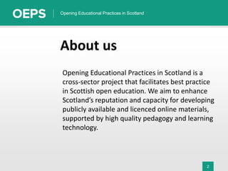 2
Opening Educational Practices in Scotland
About us
Opening Educational Practices in Scotland is a
cross-sector project that facilitates best practice
in Scottish open education. We aim to enhance
Scotland’s reputation and capacity for developing
publicly available and licenced online materials,
supported by high quality pedagogy and learning
technology.
 