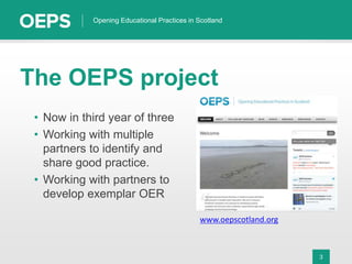 3
Opening Educational Practices in Scotland
The OEPS project
• Now in third year of three
• Working with multiple
partners to identify and
share good practice.
• Working with partners to
develop exemplar OER
www.oepscotland.org
 