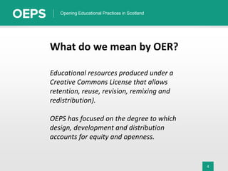 4
Opening Educational Practices in Scotland
What do we mean by OER?
Educational resources produced under a
Creative Commons License that allows
retention, reuse, revision, remixing and
redistribution).
OEPS has focused on the degree to which
design, development and distribution
accounts for equity and openness.
 