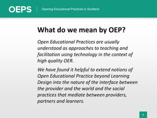 5
Opening Educational Practices in Scotland
What do we mean by OEP?
Open Educational Practices are usually
understood as approaches to teaching and
facilitation using technology in the context of
high quality OER.
We have found it helpful to extend notions of
Open Educational Practice beyond Learning
Design into the nature of the interface between
the provider and the world and the social
practices that mediate between providers,
partners and learners.
 