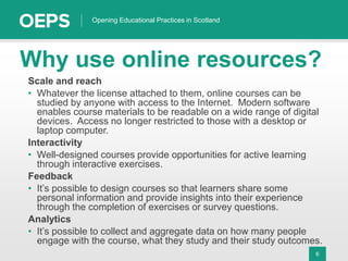 6
Opening Educational Practices in Scotland
Why use online resources?
Scale and reach
• Whatever the license attached to them, online courses can be
studied by anyone with access to the Internet. Modern software
enables course materials to be readable on a wide range of digital
devices. Access no longer restricted to those with a desktop or
laptop computer.
Interactivity
• Well-designed courses provide opportunities for active learning
through interactive exercises.
Feedback
• It’s possible to design courses so that learners share some
personal information and provide insights into their experience
through the completion of exercises or survey questions.
Analytics
• It’s possible to collect and aggregate data on how many people
engage with the course, what they study and their study outcomes.
 
