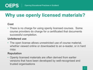 7
Opening Educational Practices in Scotland
Why use openly licensed materials?
Cost
• There is no charge for using openly licensed courses. Some
course providers do charge for a certificated that documents
successful completion.
Unfettered use
• The open license allows unrestricted use of course material,
whether viewed online or downloaded to an e-reader, or in hard
copy.
Reputation
• Openly licensed materials are often derived from earlier
versions that have been developed by well-recognised and
trusted organisations
 