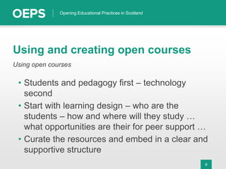 9
Opening Educational Practices in Scotland
Using and creating open courses
Using open courses
• Students and pedagogy first – technology
second
• Start with learning design – who are the
students – how and where will they study …
what opportunities are their for peer support …
• Curate the resources and embed in a clear and
supportive structure
 
